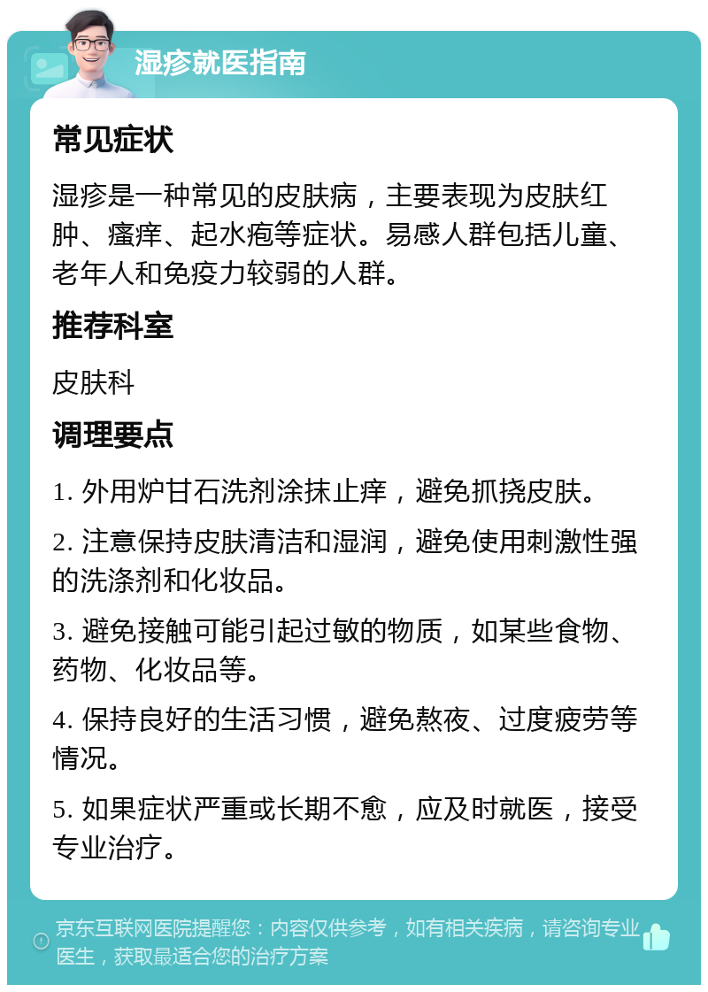 湿疹就医指南 常见症状 湿疹是一种常见的皮肤病，主要表现为皮肤红肿、瘙痒、起水疱等症状。易感人群包括儿童、老年人和免疫力较弱的人群。 推荐科室 皮肤科 调理要点 1. 外用炉甘石洗剂涂抹止痒，避免抓挠皮肤。 2. 注意保持皮肤清洁和湿润，避免使用刺激性强的洗涤剂和化妆品。 3. 避免接触可能引起过敏的物质，如某些食物、药物、化妆品等。 4. 保持良好的生活习惯，避免熬夜、过度疲劳等情况。 5. 如果症状严重或长期不愈，应及时就医，接受专业治疗。