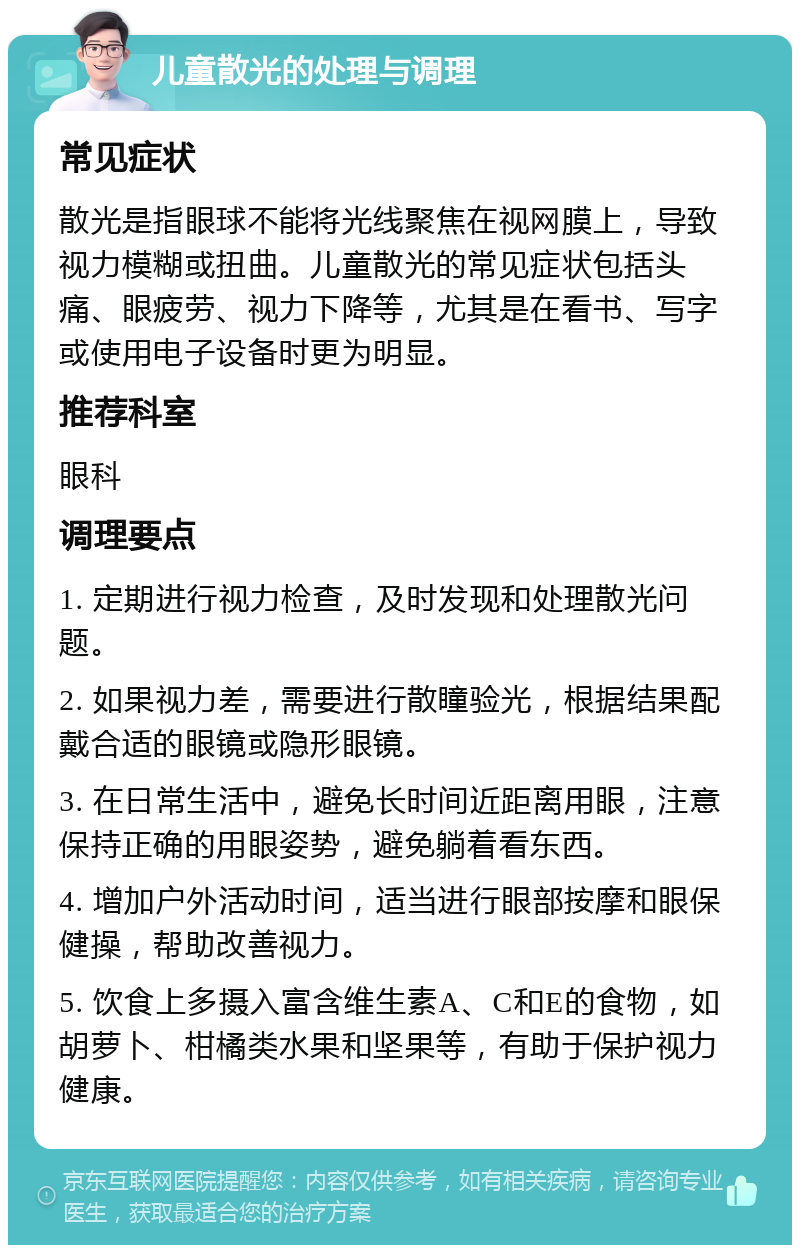 儿童散光的处理与调理 常见症状 散光是指眼球不能将光线聚焦在视网膜上，导致视力模糊或扭曲。儿童散光的常见症状包括头痛、眼疲劳、视力下降等，尤其是在看书、写字或使用电子设备时更为明显。 推荐科室 眼科 调理要点 1. 定期进行视力检查，及时发现和处理散光问题。 2. 如果视力差，需要进行散瞳验光，根据结果配戴合适的眼镜或隐形眼镜。 3. 在日常生活中，避免长时间近距离用眼，注意保持正确的用眼姿势，避免躺着看东西。 4. 增加户外活动时间，适当进行眼部按摩和眼保健操，帮助改善视力。 5. 饮食上多摄入富含维生素A、C和E的食物，如胡萝卜、柑橘类水果和坚果等，有助于保护视力健康。