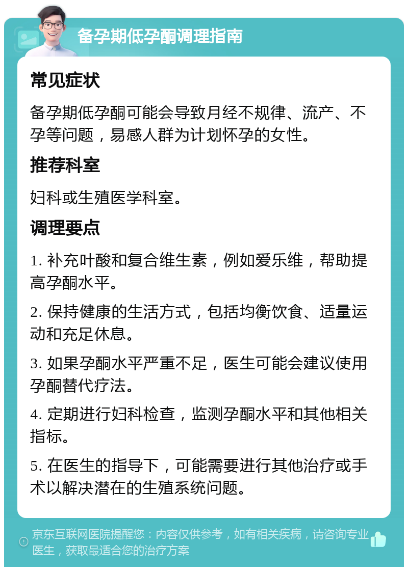 备孕期低孕酮调理指南 常见症状 备孕期低孕酮可能会导致月经不规律、流产、不孕等问题，易感人群为计划怀孕的女性。 推荐科室 妇科或生殖医学科室。 调理要点 1. 补充叶酸和复合维生素，例如爱乐维，帮助提高孕酮水平。 2. 保持健康的生活方式，包括均衡饮食、适量运动和充足休息。 3. 如果孕酮水平严重不足，医生可能会建议使用孕酮替代疗法。 4. 定期进行妇科检查，监测孕酮水平和其他相关指标。 5. 在医生的指导下，可能需要进行其他治疗或手术以解决潜在的生殖系统问题。