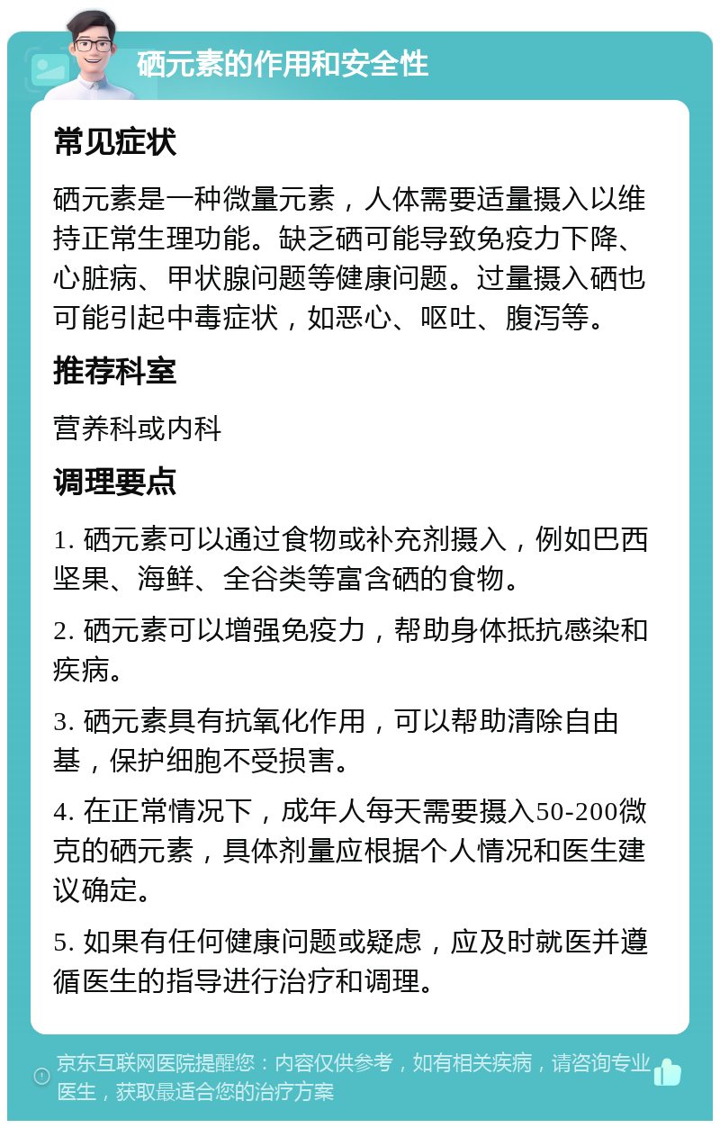 硒元素的作用和安全性 常见症状 硒元素是一种微量元素，人体需要适量摄入以维持正常生理功能。缺乏硒可能导致免疫力下降、心脏病、甲状腺问题等健康问题。过量摄入硒也可能引起中毒症状，如恶心、呕吐、腹泻等。 推荐科室 营养科或内科 调理要点 1. 硒元素可以通过食物或补充剂摄入，例如巴西坚果、海鲜、全谷类等富含硒的食物。 2. 硒元素可以增强免疫力，帮助身体抵抗感染和疾病。 3. 硒元素具有抗氧化作用，可以帮助清除自由基，保护细胞不受损害。 4. 在正常情况下，成年人每天需要摄入50-200微克的硒元素，具体剂量应根据个人情况和医生建议确定。 5. 如果有任何健康问题或疑虑，应及时就医并遵循医生的指导进行治疗和调理。