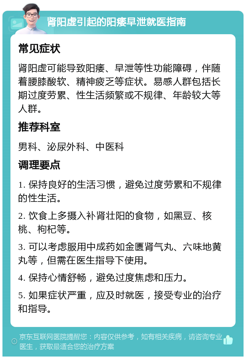 肾阳虚引起的阳痿早泄就医指南 常见症状 肾阳虚可能导致阳痿、早泄等性功能障碍，伴随着腰膝酸软、精神疲乏等症状。易感人群包括长期过度劳累、性生活频繁或不规律、年龄较大等人群。 推荐科室 男科、泌尿外科、中医科 调理要点 1. 保持良好的生活习惯，避免过度劳累和不规律的性生活。 2. 饮食上多摄入补肾壮阳的食物，如黑豆、核桃、枸杞等。 3. 可以考虑服用中成药如金匮肾气丸、六味地黄丸等，但需在医生指导下使用。 4. 保持心情舒畅，避免过度焦虑和压力。 5. 如果症状严重，应及时就医，接受专业的治疗和指导。