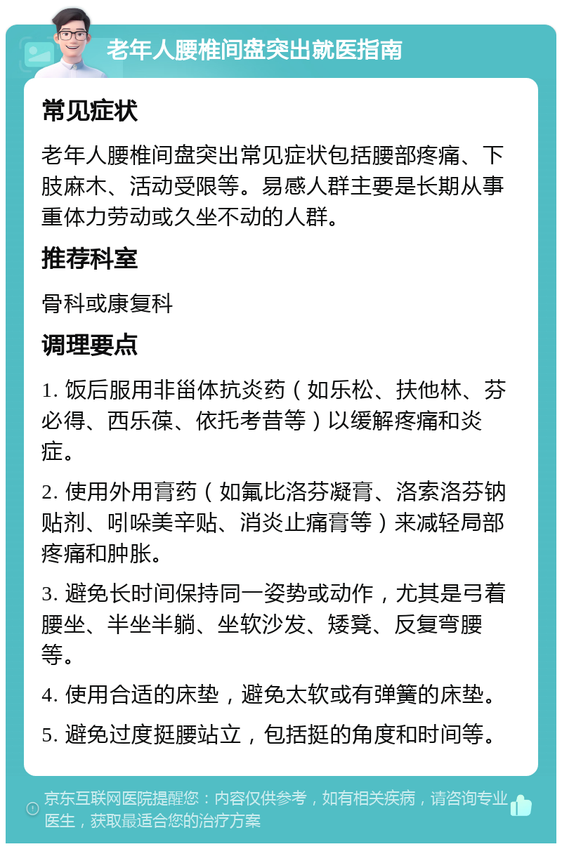 老年人腰椎间盘突出就医指南 常见症状 老年人腰椎间盘突出常见症状包括腰部疼痛、下肢麻木、活动受限等。易感人群主要是长期从事重体力劳动或久坐不动的人群。 推荐科室 骨科或康复科 调理要点 1. 饭后服用非甾体抗炎药（如乐松、扶他林、芬必得、西乐葆、依托考昔等）以缓解疼痛和炎症。 2. 使用外用膏药（如氟比洛芬凝膏、洛索洛芬钠贴剂、吲哚美辛贴、消炎止痛膏等）来减轻局部疼痛和肿胀。 3. 避免长时间保持同一姿势或动作，尤其是弓着腰坐、半坐半躺、坐软沙发、矮凳、反复弯腰等。 4. 使用合适的床垫，避免太软或有弹簧的床垫。 5. 避免过度挺腰站立，包括挺的角度和时间等。