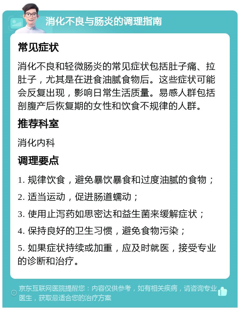 消化不良与肠炎的调理指南 常见症状 消化不良和轻微肠炎的常见症状包括肚子痛、拉肚子，尤其是在进食油腻食物后。这些症状可能会反复出现，影响日常生活质量。易感人群包括剖腹产后恢复期的女性和饮食不规律的人群。 推荐科室 消化内科 调理要点 1. 规律饮食，避免暴饮暴食和过度油腻的食物； 2. 适当运动，促进肠道蠕动； 3. 使用止泻药如思密达和益生菌来缓解症状； 4. 保持良好的卫生习惯，避免食物污染； 5. 如果症状持续或加重，应及时就医，接受专业的诊断和治疗。