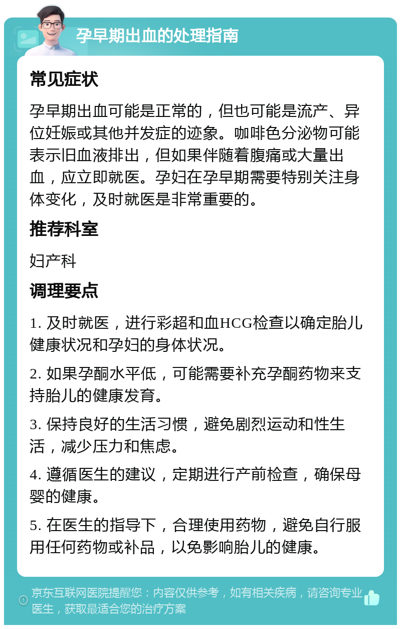 孕早期出血的处理指南 常见症状 孕早期出血可能是正常的，但也可能是流产、异位妊娠或其他并发症的迹象。咖啡色分泌物可能表示旧血液排出，但如果伴随着腹痛或大量出血，应立即就医。孕妇在孕早期需要特别关注身体变化，及时就医是非常重要的。 推荐科室 妇产科 调理要点 1. 及时就医，进行彩超和血HCG检查以确定胎儿健康状况和孕妇的身体状况。 2. 如果孕酮水平低，可能需要补充孕酮药物来支持胎儿的健康发育。 3. 保持良好的生活习惯，避免剧烈运动和性生活，减少压力和焦虑。 4. 遵循医生的建议，定期进行产前检查，确保母婴的健康。 5. 在医生的指导下，合理使用药物，避免自行服用任何药物或补品，以免影响胎儿的健康。