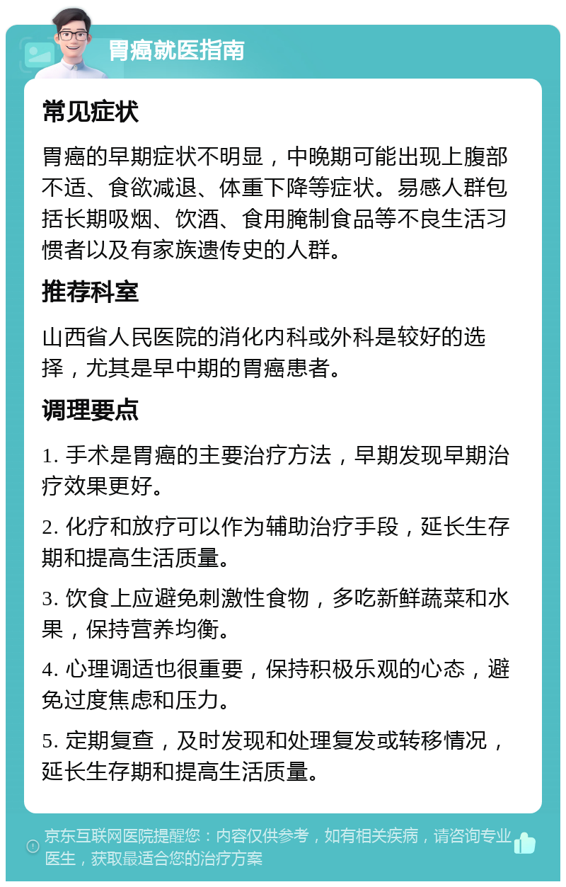 胃癌就医指南 常见症状 胃癌的早期症状不明显，中晚期可能出现上腹部不适、食欲减退、体重下降等症状。易感人群包括长期吸烟、饮酒、食用腌制食品等不良生活习惯者以及有家族遗传史的人群。 推荐科室 山西省人民医院的消化内科或外科是较好的选择，尤其是早中期的胃癌患者。 调理要点 1. 手术是胃癌的主要治疗方法，早期发现早期治疗效果更好。 2. 化疗和放疗可以作为辅助治疗手段，延长生存期和提高生活质量。 3. 饮食上应避免刺激性食物，多吃新鲜蔬菜和水果，保持营养均衡。 4. 心理调适也很重要，保持积极乐观的心态，避免过度焦虑和压力。 5. 定期复查，及时发现和处理复发或转移情况，延长生存期和提高生活质量。