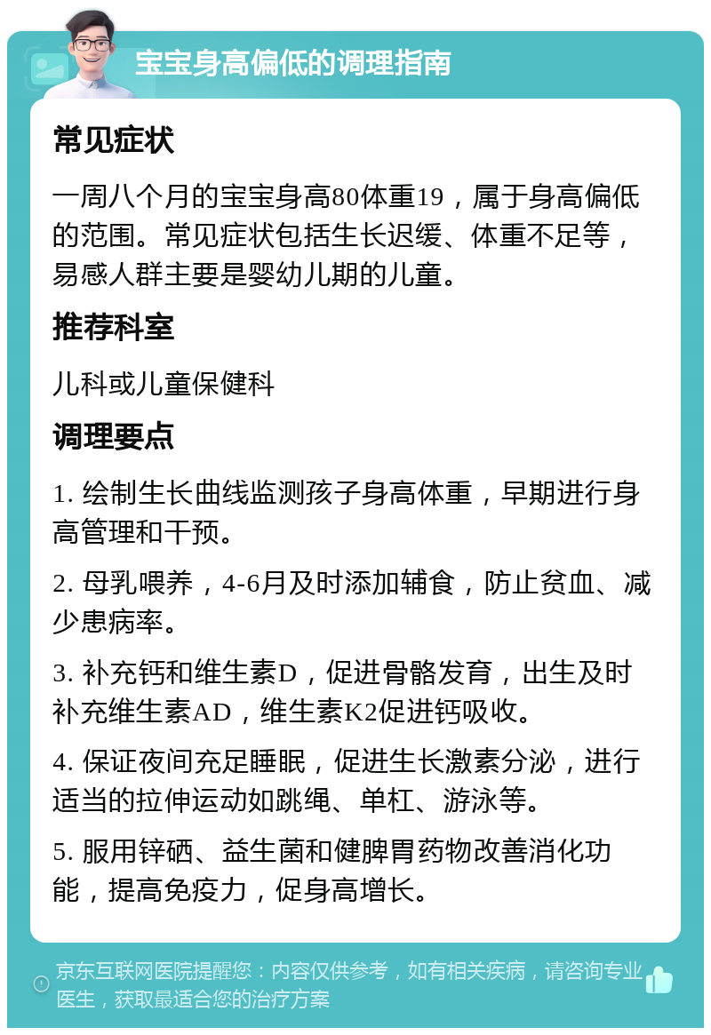 宝宝身高偏低的调理指南 常见症状 一周八个月的宝宝身高80体重19，属于身高偏低的范围。常见症状包括生长迟缓、体重不足等，易感人群主要是婴幼儿期的儿童。 推荐科室 儿科或儿童保健科 调理要点 1. 绘制生长曲线监测孩子身高体重，早期进行身高管理和干预。 2. 母乳喂养，4-6月及时添加辅食，防止贫血、减少患病率。 3. 补充钙和维生素D，促进骨骼发育，出生及时补充维生素AD，维生素K2促进钙吸收。 4. 保证夜间充足睡眠，促进生长激素分泌，进行适当的拉伸运动如跳绳、单杠、游泳等。 5. 服用锌硒、益生菌和健脾胃药物改善消化功能，提高免疫力，促身高增长。