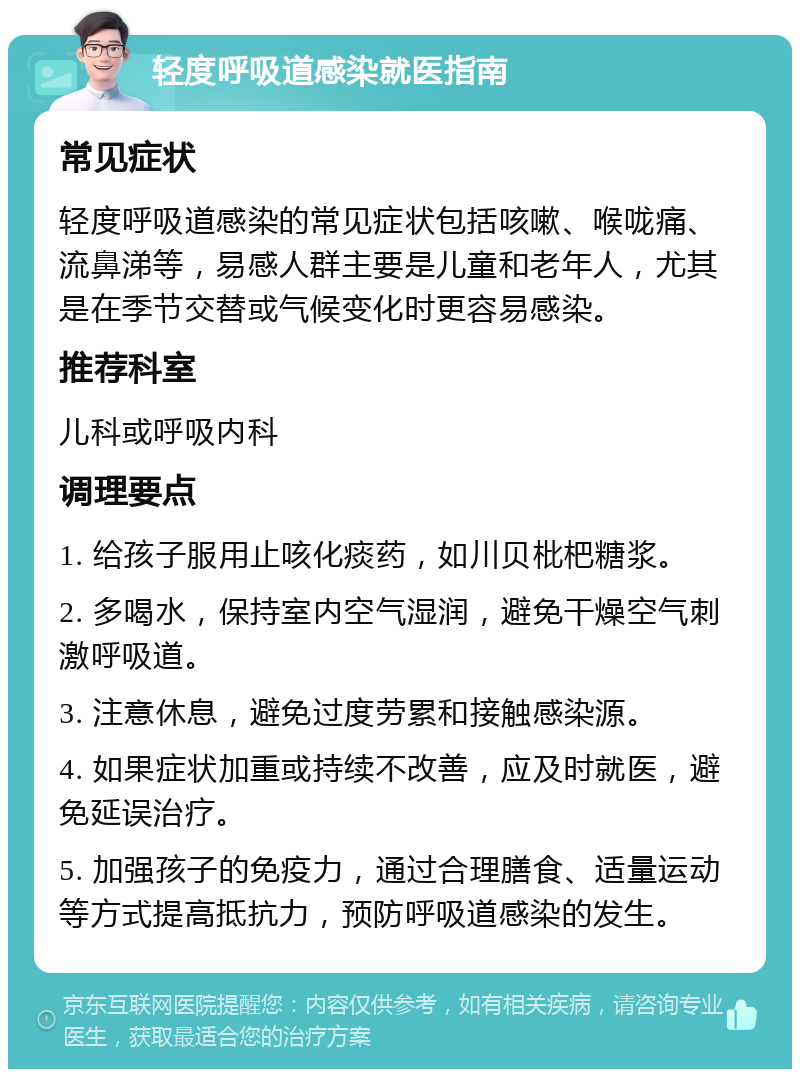 轻度呼吸道感染就医指南 常见症状 轻度呼吸道感染的常见症状包括咳嗽、喉咙痛、流鼻涕等，易感人群主要是儿童和老年人，尤其是在季节交替或气候变化时更容易感染。 推荐科室 儿科或呼吸内科 调理要点 1. 给孩子服用止咳化痰药，如川贝枇杷糖浆。 2. 多喝水，保持室内空气湿润，避免干燥空气刺激呼吸道。 3. 注意休息，避免过度劳累和接触感染源。 4. 如果症状加重或持续不改善，应及时就医，避免延误治疗。 5. 加强孩子的免疫力，通过合理膳食、适量运动等方式提高抵抗力，预防呼吸道感染的发生。