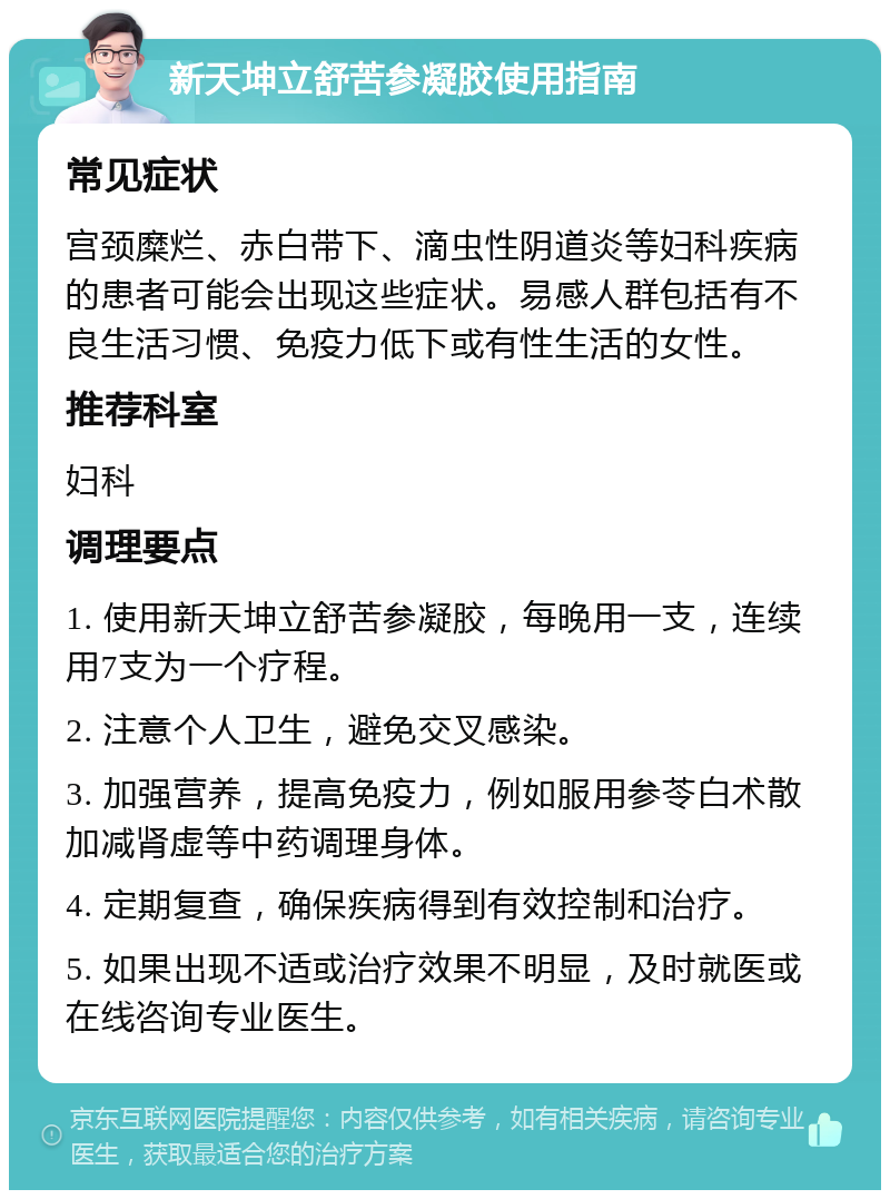 新天坤立舒苦参凝胶使用指南 常见症状 宫颈糜烂、赤白带下、滴虫性阴道炎等妇科疾病的患者可能会出现这些症状。易感人群包括有不良生活习惯、免疫力低下或有性生活的女性。 推荐科室 妇科 调理要点 1. 使用新天坤立舒苦参凝胶，每晚用一支，连续用7支为一个疗程。 2. 注意个人卫生，避免交叉感染。 3. 加强营养，提高免疫力，例如服用参苓白术散加减肾虚等中药调理身体。 4. 定期复查，确保疾病得到有效控制和治疗。 5. 如果出现不适或治疗效果不明显，及时就医或在线咨询专业医生。