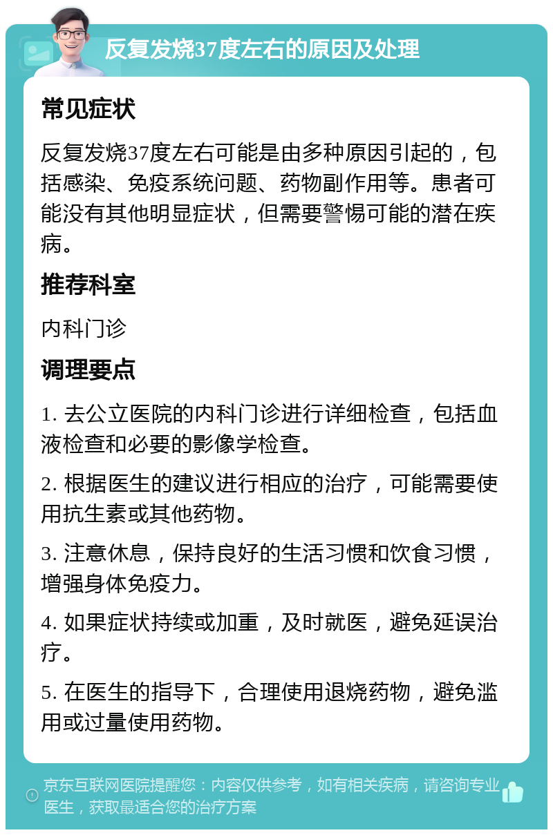 反复发烧37度左右的原因及处理 常见症状 反复发烧37度左右可能是由多种原因引起的，包括感染、免疫系统问题、药物副作用等。患者可能没有其他明显症状，但需要警惕可能的潜在疾病。 推荐科室 内科门诊 调理要点 1. 去公立医院的内科门诊进行详细检查，包括血液检查和必要的影像学检查。 2. 根据医生的建议进行相应的治疗，可能需要使用抗生素或其他药物。 3. 注意休息，保持良好的生活习惯和饮食习惯，增强身体免疫力。 4. 如果症状持续或加重，及时就医，避免延误治疗。 5. 在医生的指导下，合理使用退烧药物，避免滥用或过量使用药物。