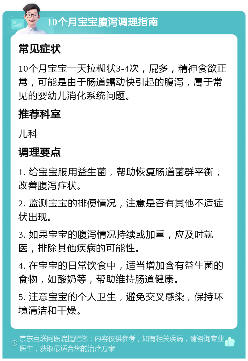 10个月宝宝腹泻调理指南 常见症状 10个月宝宝一天拉糊状3-4次，屁多，精神食欲正常，可能是由于肠道蠕动快引起的腹泻，属于常见的婴幼儿消化系统问题。 推荐科室 儿科 调理要点 1. 给宝宝服用益生菌，帮助恢复肠道菌群平衡，改善腹泻症状。 2. 监测宝宝的排便情况，注意是否有其他不适症状出现。 3. 如果宝宝的腹泻情况持续或加重，应及时就医，排除其他疾病的可能性。 4. 在宝宝的日常饮食中，适当增加含有益生菌的食物，如酸奶等，帮助维持肠道健康。 5. 注意宝宝的个人卫生，避免交叉感染，保持环境清洁和干燥。