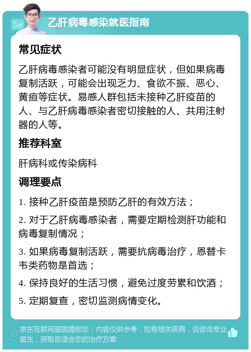 乙肝病毒感染就医指南 常见症状 乙肝病毒感染者可能没有明显症状，但如果病毒复制活跃，可能会出现乏力、食欲不振、恶心、黄疸等症状。易感人群包括未接种乙肝疫苗的人、与乙肝病毒感染者密切接触的人、共用注射器的人等。 推荐科室 肝病科或传染病科 调理要点 1. 接种乙肝疫苗是预防乙肝的有效方法； 2. 对于乙肝病毒感染者，需要定期检测肝功能和病毒复制情况； 3. 如果病毒复制活跃，需要抗病毒治疗，恩替卡韦类药物是首选； 4. 保持良好的生活习惯，避免过度劳累和饮酒； 5. 定期复查，密切监测病情变化。