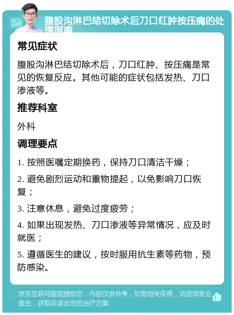 腹股沟淋巴结切除术后刀口红肿按压痛的处理指南 常见症状 腹股沟淋巴结切除术后，刀口红肿、按压痛是常见的恢复反应。其他可能的症状包括发热、刀口渗液等。 推荐科室 外科 调理要点 1. 按照医嘱定期换药，保持刀口清洁干燥； 2. 避免剧烈运动和重物提起，以免影响刀口恢复； 3. 注意休息，避免过度疲劳； 4. 如果出现发热、刀口渗液等异常情况，应及时就医； 5. 遵循医生的建议，按时服用抗生素等药物，预防感染。