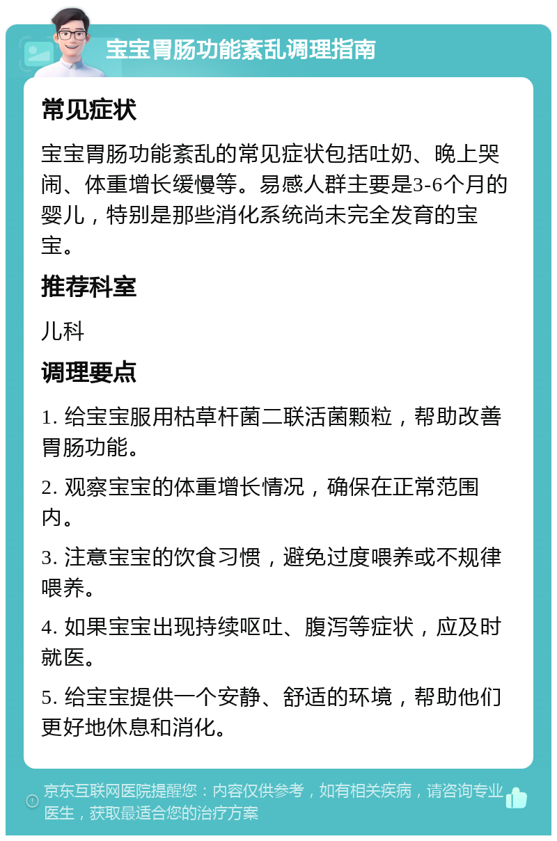 宝宝胃肠功能紊乱调理指南 常见症状 宝宝胃肠功能紊乱的常见症状包括吐奶、晚上哭闹、体重增长缓慢等。易感人群主要是3-6个月的婴儿，特别是那些消化系统尚未完全发育的宝宝。 推荐科室 儿科 调理要点 1. 给宝宝服用枯草杆菌二联活菌颗粒，帮助改善胃肠功能。 2. 观察宝宝的体重增长情况，确保在正常范围内。 3. 注意宝宝的饮食习惯，避免过度喂养或不规律喂养。 4. 如果宝宝出现持续呕吐、腹泻等症状，应及时就医。 5. 给宝宝提供一个安静、舒适的环境，帮助他们更好地休息和消化。