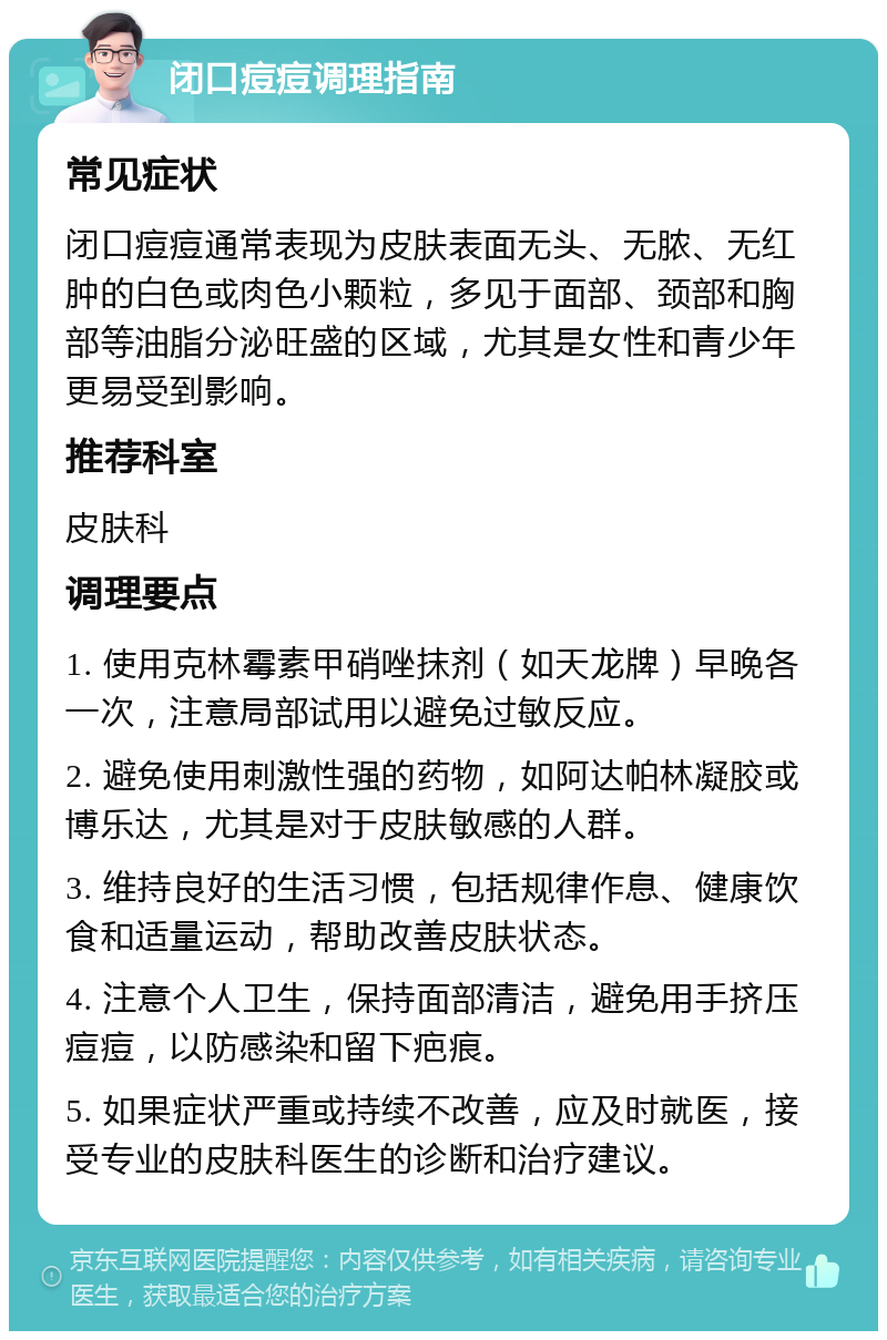 闭口痘痘调理指南 常见症状 闭口痘痘通常表现为皮肤表面无头、无脓、无红肿的白色或肉色小颗粒，多见于面部、颈部和胸部等油脂分泌旺盛的区域，尤其是女性和青少年更易受到影响。 推荐科室 皮肤科 调理要点 1. 使用克林霉素甲硝唑抹剂（如天龙牌）早晚各一次，注意局部试用以避免过敏反应。 2. 避免使用刺激性强的药物，如阿达帕林凝胶或博乐达，尤其是对于皮肤敏感的人群。 3. 维持良好的生活习惯，包括规律作息、健康饮食和适量运动，帮助改善皮肤状态。 4. 注意个人卫生，保持面部清洁，避免用手挤压痘痘，以防感染和留下疤痕。 5. 如果症状严重或持续不改善，应及时就医，接受专业的皮肤科医生的诊断和治疗建议。