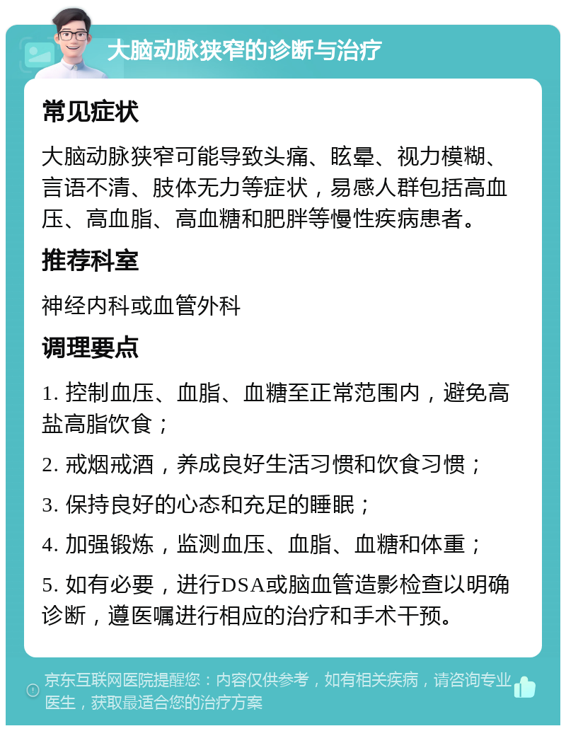 大脑动脉狭窄的诊断与治疗 常见症状 大脑动脉狭窄可能导致头痛、眩晕、视力模糊、言语不清、肢体无力等症状，易感人群包括高血压、高血脂、高血糖和肥胖等慢性疾病患者。 推荐科室 神经内科或血管外科 调理要点 1. 控制血压、血脂、血糖至正常范围内，避免高盐高脂饮食； 2. 戒烟戒酒，养成良好生活习惯和饮食习惯； 3. 保持良好的心态和充足的睡眠； 4. 加强锻炼，监测血压、血脂、血糖和体重； 5. 如有必要，进行DSA或脑血管造影检查以明确诊断，遵医嘱进行相应的治疗和手术干预。