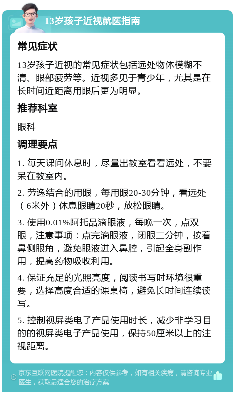 13岁孩子近视就医指南 常见症状 13岁孩子近视的常见症状包括远处物体模糊不清、眼部疲劳等。近视多见于青少年，尤其是在长时间近距离用眼后更为明显。 推荐科室 眼科 调理要点 1. 每天课间休息时，尽量出教室看看远处，不要呆在教室内。 2. 劳逸结合的用眼，每用眼20-30分钟，看远处（6米外）休息眼睛20秒，放松眼睛。 3. 使用0.01%阿托品滴眼液，每晚一次，点双眼，注意事项：点完滴眼液，闭眼三分钟，按着鼻侧眼角，避免眼液进入鼻腔，引起全身副作用，提高药物吸收利用。 4. 保证充足的光照亮度，阅读书写时环境很重要，选择高度合适的课桌椅，避免长时间连续读写。 5. 控制视屏类电子产品使用时长，减少非学习目的的视屏类电子产品使用，保持50厘米以上的注视距离。