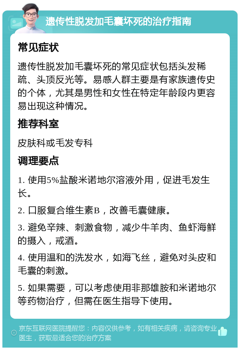 遗传性脱发加毛囊坏死的治疗指南 常见症状 遗传性脱发加毛囊坏死的常见症状包括头发稀疏、头顶反光等。易感人群主要是有家族遗传史的个体，尤其是男性和女性在特定年龄段内更容易出现这种情况。 推荐科室 皮肤科或毛发专科 调理要点 1. 使用5%盐酸米诺地尔溶液外用，促进毛发生长。 2. 口服复合维生素B，改善毛囊健康。 3. 避免辛辣、刺激食物，减少牛羊肉、鱼虾海鲜的摄入，戒酒。 4. 使用温和的洗发水，如海飞丝，避免对头皮和毛囊的刺激。 5. 如果需要，可以考虑使用非那雄胺和米诺地尔等药物治疗，但需在医生指导下使用。