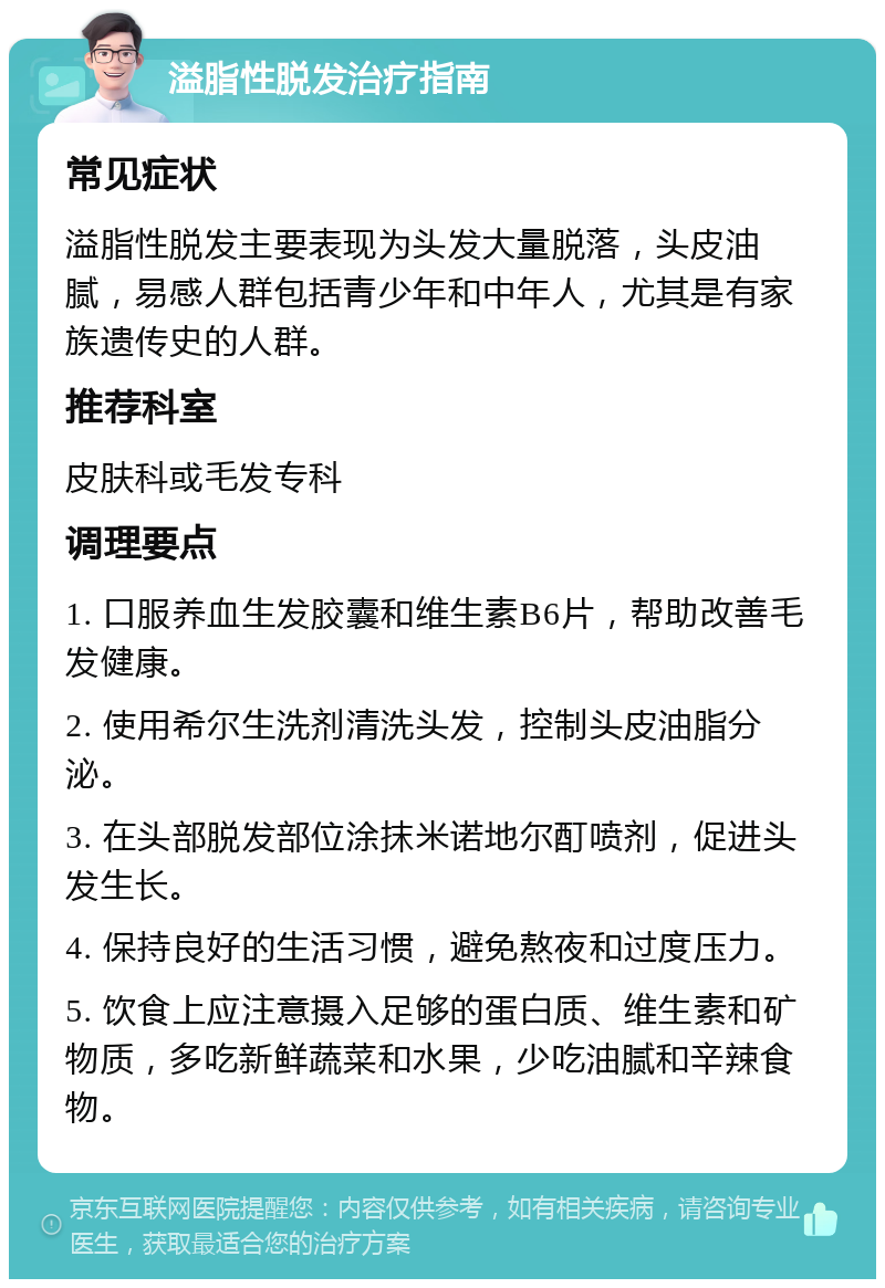 溢脂性脱发治疗指南 常见症状 溢脂性脱发主要表现为头发大量脱落，头皮油腻，易感人群包括青少年和中年人，尤其是有家族遗传史的人群。 推荐科室 皮肤科或毛发专科 调理要点 1. 口服养血生发胶囊和维生素B6片，帮助改善毛发健康。 2. 使用希尔生洗剂清洗头发，控制头皮油脂分泌。 3. 在头部脱发部位涂抹米诺地尔酊喷剂，促进头发生长。 4. 保持良好的生活习惯，避免熬夜和过度压力。 5. 饮食上应注意摄入足够的蛋白质、维生素和矿物质，多吃新鲜蔬菜和水果，少吃油腻和辛辣食物。