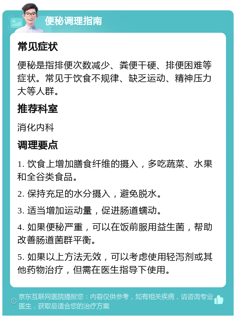 便秘调理指南 常见症状 便秘是指排便次数减少、粪便干硬、排便困难等症状。常见于饮食不规律、缺乏运动、精神压力大等人群。 推荐科室 消化内科 调理要点 1. 饮食上增加膳食纤维的摄入，多吃蔬菜、水果和全谷类食品。 2. 保持充足的水分摄入，避免脱水。 3. 适当增加运动量，促进肠道蠕动。 4. 如果便秘严重，可以在饭前服用益生菌，帮助改善肠道菌群平衡。 5. 如果以上方法无效，可以考虑使用轻泻剂或其他药物治疗，但需在医生指导下使用。