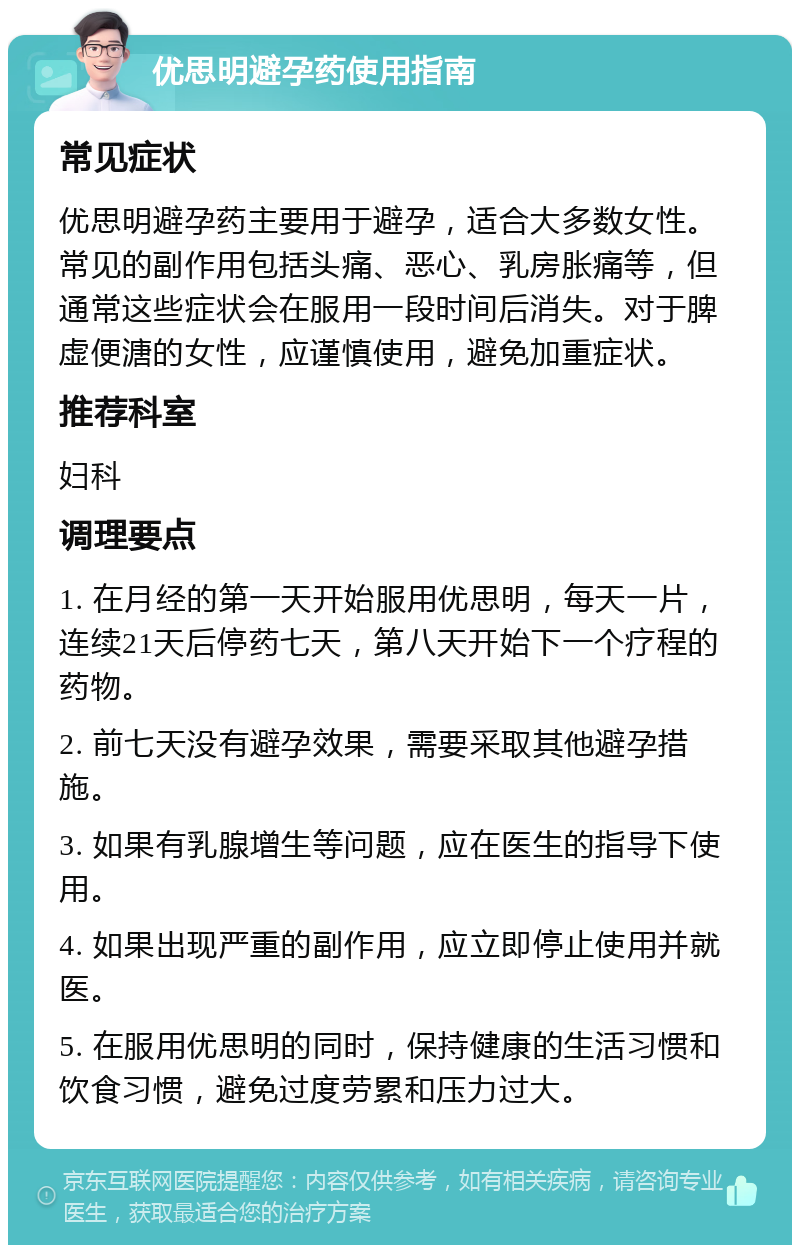 优思明避孕药使用指南 常见症状 优思明避孕药主要用于避孕，适合大多数女性。常见的副作用包括头痛、恶心、乳房胀痛等，但通常这些症状会在服用一段时间后消失。对于脾虚便溏的女性，应谨慎使用，避免加重症状。 推荐科室 妇科 调理要点 1. 在月经的第一天开始服用优思明，每天一片，连续21天后停药七天，第八天开始下一个疗程的药物。 2. 前七天没有避孕效果，需要采取其他避孕措施。 3. 如果有乳腺增生等问题，应在医生的指导下使用。 4. 如果出现严重的副作用，应立即停止使用并就医。 5. 在服用优思明的同时，保持健康的生活习惯和饮食习惯，避免过度劳累和压力过大。