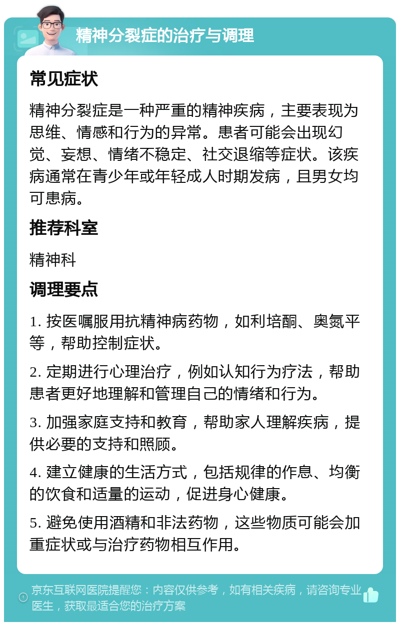 精神分裂症的治疗与调理 常见症状 精神分裂症是一种严重的精神疾病，主要表现为思维、情感和行为的异常。患者可能会出现幻觉、妄想、情绪不稳定、社交退缩等症状。该疾病通常在青少年或年轻成人时期发病，且男女均可患病。 推荐科室 精神科 调理要点 1. 按医嘱服用抗精神病药物，如利培酮、奥氮平等，帮助控制症状。 2. 定期进行心理治疗，例如认知行为疗法，帮助患者更好地理解和管理自己的情绪和行为。 3. 加强家庭支持和教育，帮助家人理解疾病，提供必要的支持和照顾。 4. 建立健康的生活方式，包括规律的作息、均衡的饮食和适量的运动，促进身心健康。 5. 避免使用酒精和非法药物，这些物质可能会加重症状或与治疗药物相互作用。