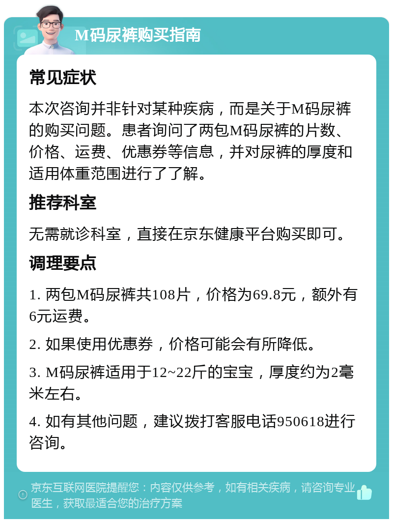 M码尿裤购买指南 常见症状 本次咨询并非针对某种疾病，而是关于M码尿裤的购买问题。患者询问了两包M码尿裤的片数、价格、运费、优惠券等信息，并对尿裤的厚度和适用体重范围进行了了解。 推荐科室 无需就诊科室，直接在京东健康平台购买即可。 调理要点 1. 两包M码尿裤共108片，价格为69.8元，额外有6元运费。 2. 如果使用优惠券，价格可能会有所降低。 3. M码尿裤适用于12~22斤的宝宝，厚度约为2毫米左右。 4. 如有其他问题，建议拨打客服电话950618进行咨询。