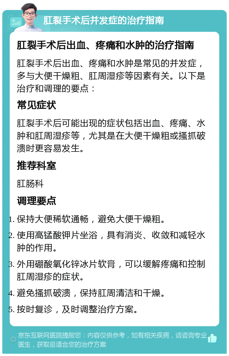 肛裂手术后并发症的治疗指南 肛裂手术后出血、疼痛和水肿的治疗指南 肛裂手术后出血、疼痛和水肿是常见的并发症，多与大便干燥粗、肛周湿疹等因素有关。以下是治疗和调理的要点： 常见症状 肛裂手术后可能出现的症状包括出血、疼痛、水肿和肛周湿疹等，尤其是在大便干燥粗或搔抓破溃时更容易发生。 推荐科室 肛肠科 调理要点 保持大便稀软通畅，避免大便干燥粗。 使用高锰酸钾片坐浴，具有消炎、收敛和减轻水肿的作用。 外用硼酸氧化锌冰片软膏，可以缓解疼痛和控制肛周湿疹的症状。 避免搔抓破溃，保持肛周清洁和干燥。 按时复诊，及时调整治疗方案。