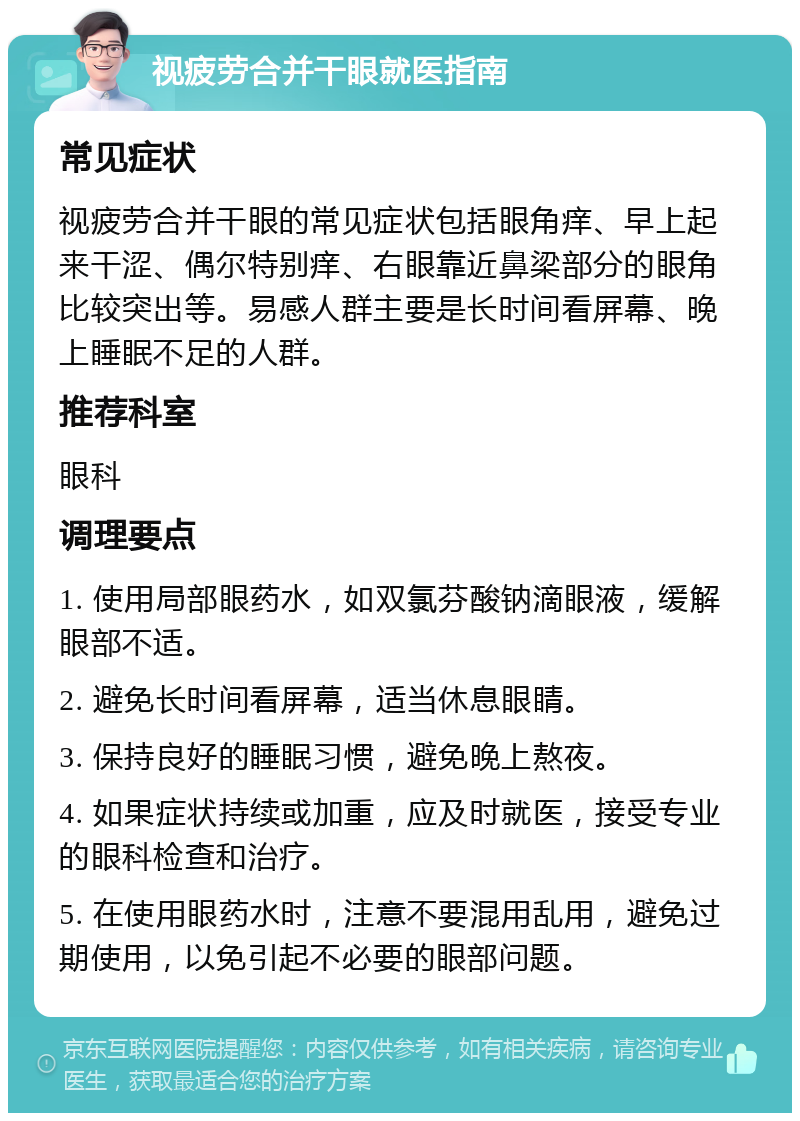 视疲劳合并干眼就医指南 常见症状 视疲劳合并干眼的常见症状包括眼角痒、早上起来干涩、偶尔特别痒、右眼靠近鼻梁部分的眼角比较突出等。易感人群主要是长时间看屏幕、晚上睡眠不足的人群。 推荐科室 眼科 调理要点 1. 使用局部眼药水，如双氯芬酸钠滴眼液，缓解眼部不适。 2. 避免长时间看屏幕，适当休息眼睛。 3. 保持良好的睡眠习惯，避免晚上熬夜。 4. 如果症状持续或加重，应及时就医，接受专业的眼科检查和治疗。 5. 在使用眼药水时，注意不要混用乱用，避免过期使用，以免引起不必要的眼部问题。