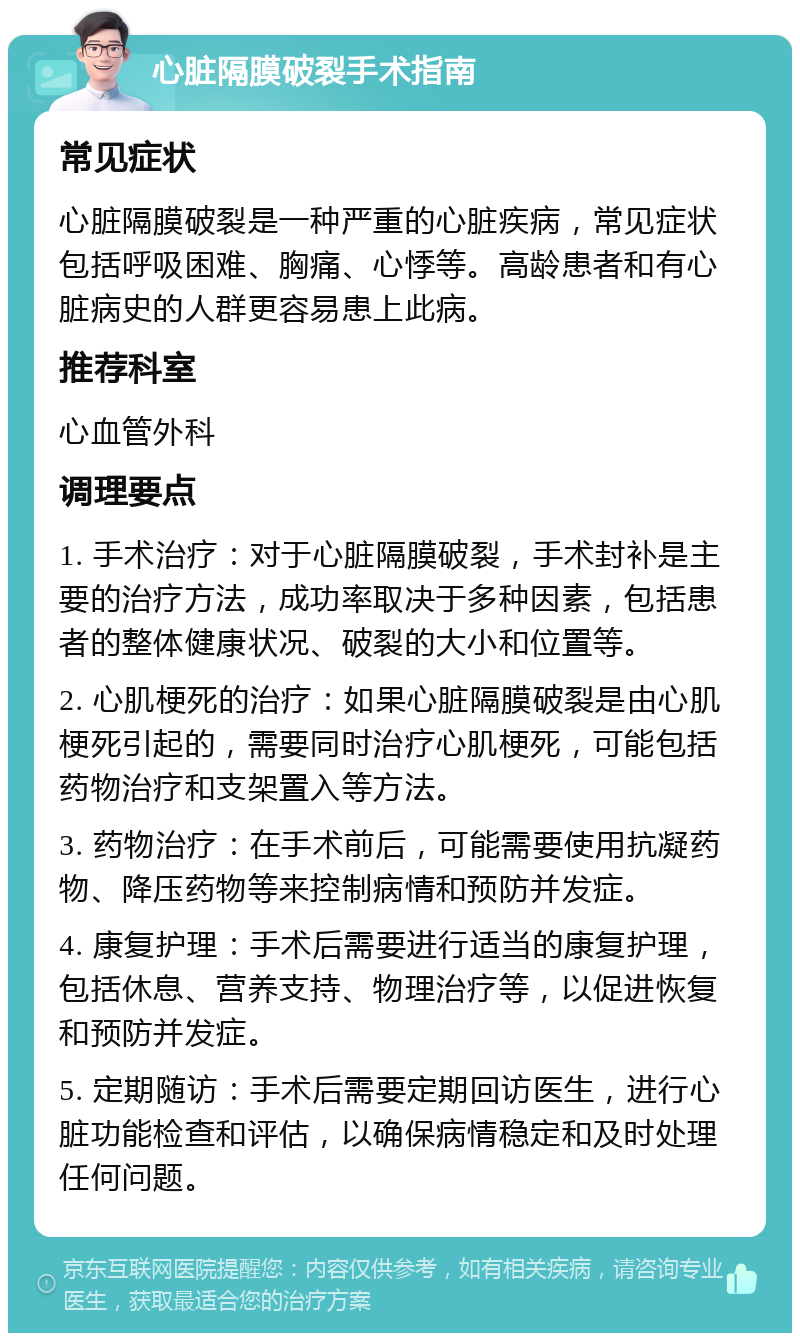 心脏隔膜破裂手术指南 常见症状 心脏隔膜破裂是一种严重的心脏疾病，常见症状包括呼吸困难、胸痛、心悸等。高龄患者和有心脏病史的人群更容易患上此病。 推荐科室 心血管外科 调理要点 1. 手术治疗：对于心脏隔膜破裂，手术封补是主要的治疗方法，成功率取决于多种因素，包括患者的整体健康状况、破裂的大小和位置等。 2. 心肌梗死的治疗：如果心脏隔膜破裂是由心肌梗死引起的，需要同时治疗心肌梗死，可能包括药物治疗和支架置入等方法。 3. 药物治疗：在手术前后，可能需要使用抗凝药物、降压药物等来控制病情和预防并发症。 4. 康复护理：手术后需要进行适当的康复护理，包括休息、营养支持、物理治疗等，以促进恢复和预防并发症。 5. 定期随访：手术后需要定期回访医生，进行心脏功能检查和评估，以确保病情稳定和及时处理任何问题。