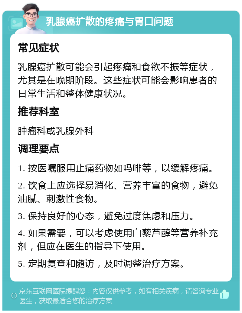 乳腺癌扩散的疼痛与胃口问题 常见症状 乳腺癌扩散可能会引起疼痛和食欲不振等症状，尤其是在晚期阶段。这些症状可能会影响患者的日常生活和整体健康状况。 推荐科室 肿瘤科或乳腺外科 调理要点 1. 按医嘱服用止痛药物如吗啡等，以缓解疼痛。 2. 饮食上应选择易消化、营养丰富的食物，避免油腻、刺激性食物。 3. 保持良好的心态，避免过度焦虑和压力。 4. 如果需要，可以考虑使用白藜芦醇等营养补充剂，但应在医生的指导下使用。 5. 定期复查和随访，及时调整治疗方案。