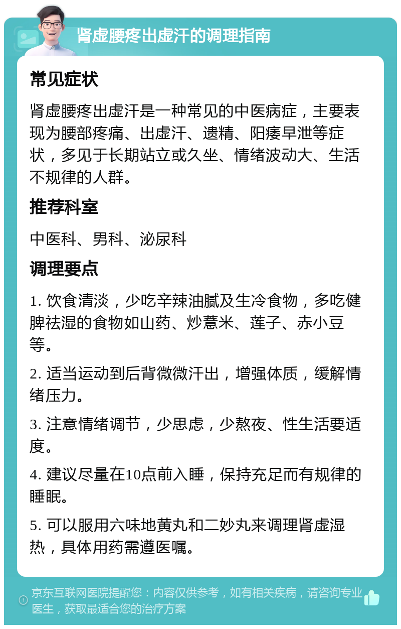 肾虚腰疼出虚汗的调理指南 常见症状 肾虚腰疼出虚汗是一种常见的中医病症，主要表现为腰部疼痛、出虚汗、遗精、阳痿早泄等症状，多见于长期站立或久坐、情绪波动大、生活不规律的人群。 推荐科室 中医科、男科、泌尿科 调理要点 1. 饮食清淡，少吃辛辣油腻及生冷食物，多吃健脾祛湿的食物如山药、炒薏米、莲子、赤小豆等。 2. 适当运动到后背微微汗出，增强体质，缓解情绪压力。 3. 注意情绪调节，少思虑，少熬夜、性生活要适度。 4. 建议尽量在10点前入睡，保持充足而有规律的睡眠。 5. 可以服用六味地黄丸和二妙丸来调理肾虚湿热，具体用药需遵医嘱。