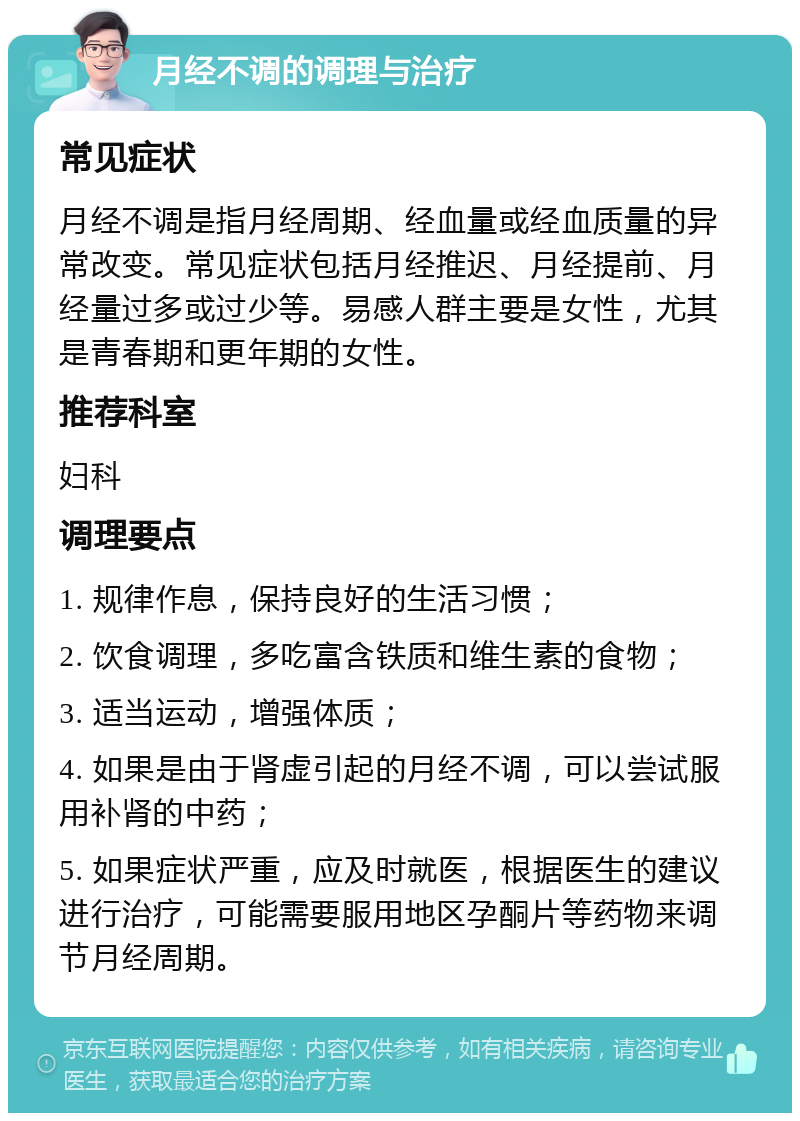 月经不调的调理与治疗 常见症状 月经不调是指月经周期、经血量或经血质量的异常改变。常见症状包括月经推迟、月经提前、月经量过多或过少等。易感人群主要是女性，尤其是青春期和更年期的女性。 推荐科室 妇科 调理要点 1. 规律作息，保持良好的生活习惯； 2. 饮食调理，多吃富含铁质和维生素的食物； 3. 适当运动，增强体质； 4. 如果是由于肾虚引起的月经不调，可以尝试服用补肾的中药； 5. 如果症状严重，应及时就医，根据医生的建议进行治疗，可能需要服用地区孕酮片等药物来调节月经周期。