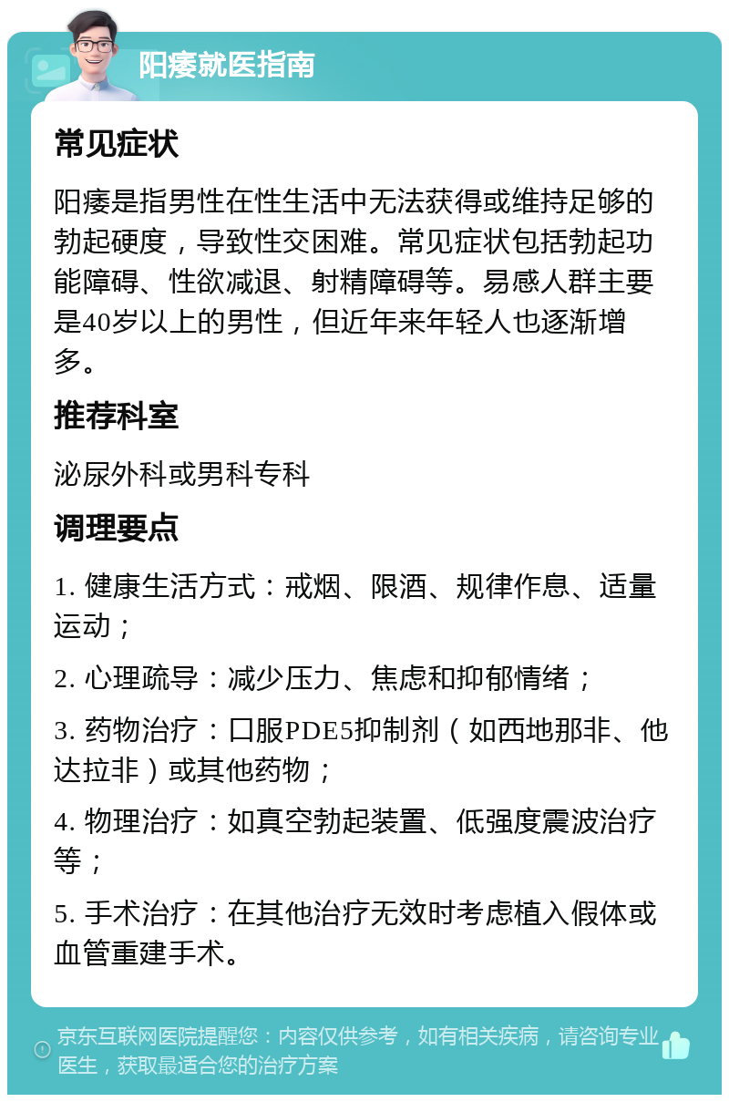 阳痿就医指南 常见症状 阳痿是指男性在性生活中无法获得或维持足够的勃起硬度，导致性交困难。常见症状包括勃起功能障碍、性欲减退、射精障碍等。易感人群主要是40岁以上的男性，但近年来年轻人也逐渐增多。 推荐科室 泌尿外科或男科专科 调理要点 1. 健康生活方式：戒烟、限酒、规律作息、适量运动； 2. 心理疏导：减少压力、焦虑和抑郁情绪； 3. 药物治疗：口服PDE5抑制剂（如西地那非、他达拉非）或其他药物； 4. 物理治疗：如真空勃起装置、低强度震波治疗等； 5. 手术治疗：在其他治疗无效时考虑植入假体或血管重建手术。