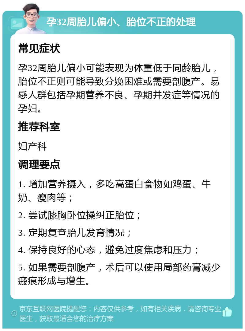 孕32周胎儿偏小、胎位不正的处理 常见症状 孕32周胎儿偏小可能表现为体重低于同龄胎儿，胎位不正则可能导致分娩困难或需要剖腹产。易感人群包括孕期营养不良、孕期并发症等情况的孕妇。 推荐科室 妇产科 调理要点 1. 增加营养摄入，多吃高蛋白食物如鸡蛋、牛奶、瘦肉等； 2. 尝试膝胸卧位操纠正胎位； 3. 定期复查胎儿发育情况； 4. 保持良好的心态，避免过度焦虑和压力； 5. 如果需要剖腹产，术后可以使用局部药膏减少瘢痕形成与增生。