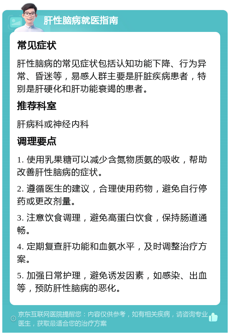 肝性脑病就医指南 常见症状 肝性脑病的常见症状包括认知功能下降、行为异常、昏迷等，易感人群主要是肝脏疾病患者，特别是肝硬化和肝功能衰竭的患者。 推荐科室 肝病科或神经内科 调理要点 1. 使用乳果糖可以减少含氮物质氨的吸收，帮助改善肝性脑病的症状。 2. 遵循医生的建议，合理使用药物，避免自行停药或更改剂量。 3. 注意饮食调理，避免高蛋白饮食，保持肠道通畅。 4. 定期复查肝功能和血氨水平，及时调整治疗方案。 5. 加强日常护理，避免诱发因素，如感染、出血等，预防肝性脑病的恶化。