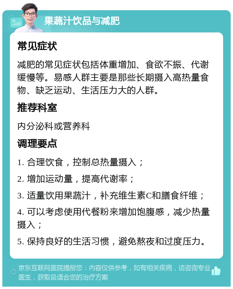 果蔬汁饮品与减肥 常见症状 减肥的常见症状包括体重增加、食欲不振、代谢缓慢等。易感人群主要是那些长期摄入高热量食物、缺乏运动、生活压力大的人群。 推荐科室 内分泌科或营养科 调理要点 1. 合理饮食，控制总热量摄入； 2. 增加运动量，提高代谢率； 3. 适量饮用果蔬汁，补充维生素C和膳食纤维； 4. 可以考虑使用代餐粉来增加饱腹感，减少热量摄入； 5. 保持良好的生活习惯，避免熬夜和过度压力。