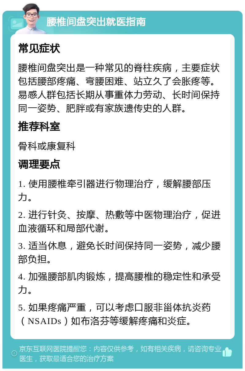 腰椎间盘突出就医指南 常见症状 腰椎间盘突出是一种常见的脊柱疾病，主要症状包括腰部疼痛、弯腰困难、站立久了会胀疼等。易感人群包括长期从事重体力劳动、长时间保持同一姿势、肥胖或有家族遗传史的人群。 推荐科室 骨科或康复科 调理要点 1. 使用腰椎牵引器进行物理治疗，缓解腰部压力。 2. 进行针灸、按摩、热敷等中医物理治疗，促进血液循环和局部代谢。 3. 适当休息，避免长时间保持同一姿势，减少腰部负担。 4. 加强腰部肌肉锻炼，提高腰椎的稳定性和承受力。 5. 如果疼痛严重，可以考虑口服非甾体抗炎药（NSAIDs）如布洛芬等缓解疼痛和炎症。