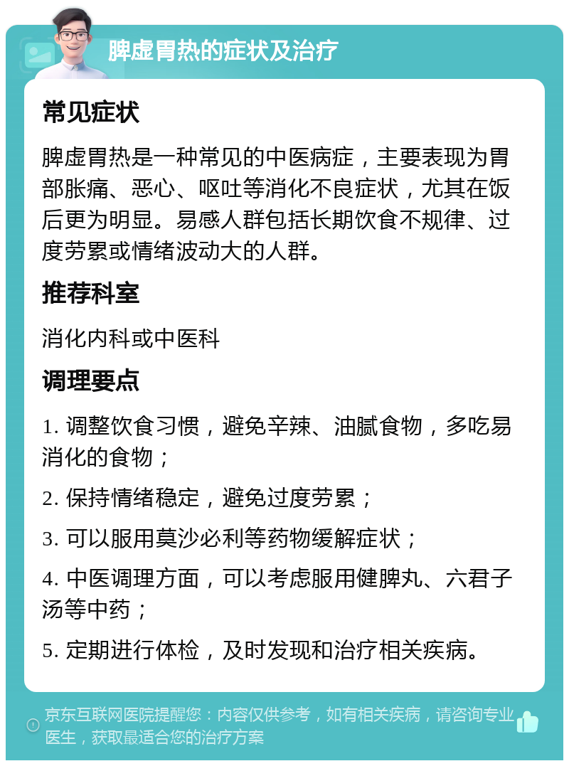 脾虚胃热的症状及治疗 常见症状 脾虚胃热是一种常见的中医病症，主要表现为胃部胀痛、恶心、呕吐等消化不良症状，尤其在饭后更为明显。易感人群包括长期饮食不规律、过度劳累或情绪波动大的人群。 推荐科室 消化内科或中医科 调理要点 1. 调整饮食习惯，避免辛辣、油腻食物，多吃易消化的食物； 2. 保持情绪稳定，避免过度劳累； 3. 可以服用莫沙必利等药物缓解症状； 4. 中医调理方面，可以考虑服用健脾丸、六君子汤等中药； 5. 定期进行体检，及时发现和治疗相关疾病。