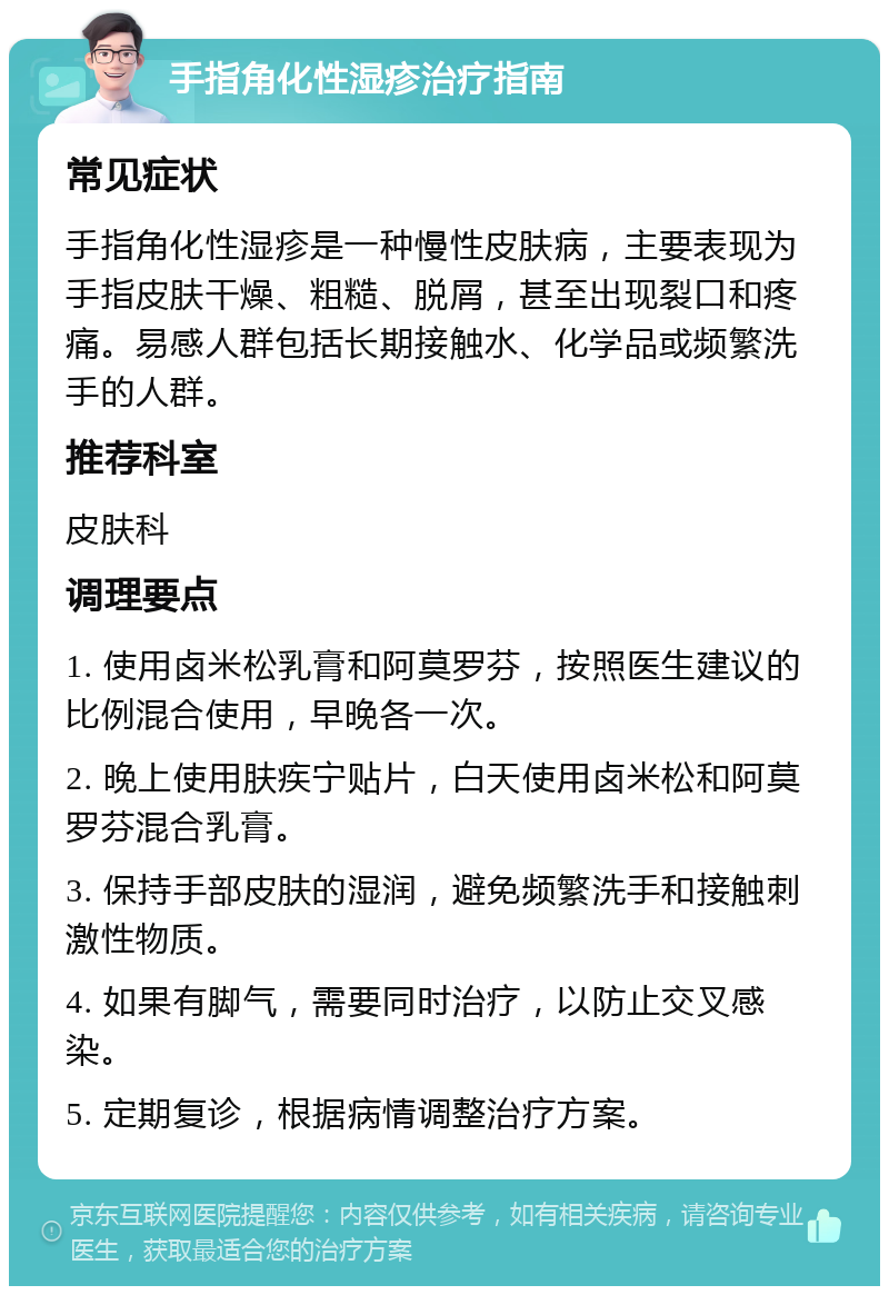 手指角化性湿疹治疗指南 常见症状 手指角化性湿疹是一种慢性皮肤病，主要表现为手指皮肤干燥、粗糙、脱屑，甚至出现裂口和疼痛。易感人群包括长期接触水、化学品或频繁洗手的人群。 推荐科室 皮肤科 调理要点 1. 使用卤米松乳膏和阿莫罗芬，按照医生建议的比例混合使用，早晚各一次。 2. 晚上使用肤疾宁贴片，白天使用卤米松和阿莫罗芬混合乳膏。 3. 保持手部皮肤的湿润，避免频繁洗手和接触刺激性物质。 4. 如果有脚气，需要同时治疗，以防止交叉感染。 5. 定期复诊，根据病情调整治疗方案。