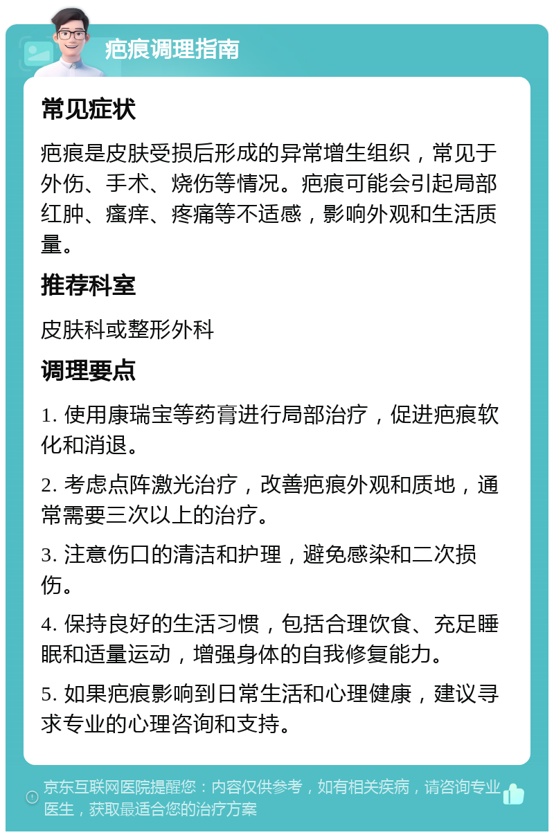 疤痕调理指南 常见症状 疤痕是皮肤受损后形成的异常增生组织，常见于外伤、手术、烧伤等情况。疤痕可能会引起局部红肿、瘙痒、疼痛等不适感，影响外观和生活质量。 推荐科室 皮肤科或整形外科 调理要点 1. 使用康瑞宝等药膏进行局部治疗，促进疤痕软化和消退。 2. 考虑点阵激光治疗，改善疤痕外观和质地，通常需要三次以上的治疗。 3. 注意伤口的清洁和护理，避免感染和二次损伤。 4. 保持良好的生活习惯，包括合理饮食、充足睡眠和适量运动，增强身体的自我修复能力。 5. 如果疤痕影响到日常生活和心理健康，建议寻求专业的心理咨询和支持。