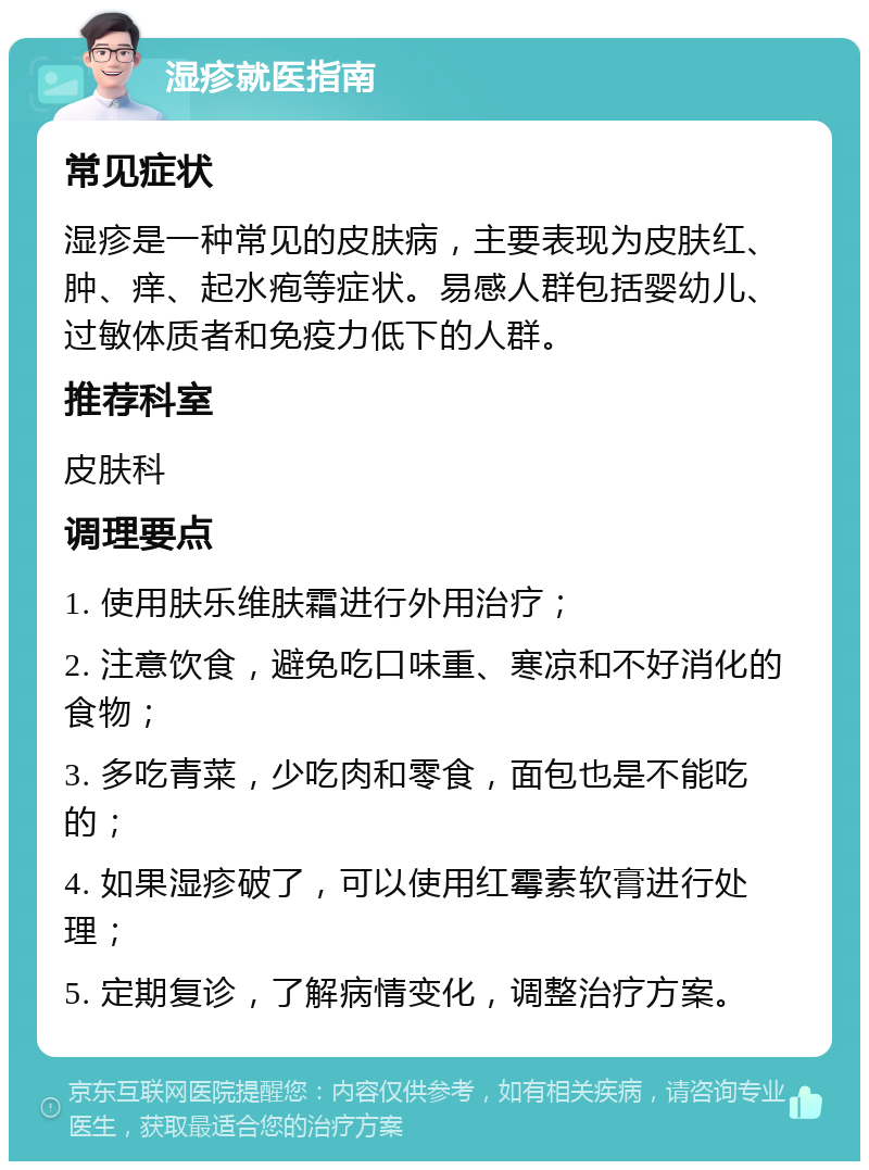 湿疹就医指南 常见症状 湿疹是一种常见的皮肤病，主要表现为皮肤红、肿、痒、起水疱等症状。易感人群包括婴幼儿、过敏体质者和免疫力低下的人群。 推荐科室 皮肤科 调理要点 1. 使用肤乐维肤霜进行外用治疗； 2. 注意饮食，避免吃口味重、寒凉和不好消化的食物； 3. 多吃青菜，少吃肉和零食，面包也是不能吃的； 4. 如果湿疹破了，可以使用红霉素软膏进行处理； 5. 定期复诊，了解病情变化，调整治疗方案。