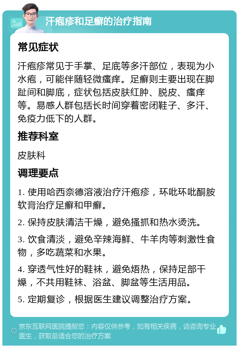 汗疱疹和足癣的治疗指南 常见症状 汗疱疹常见于手掌、足底等多汗部位，表现为小水疱，可能伴随轻微瘙痒。足癣则主要出现在脚趾间和脚底，症状包括皮肤红肿、脱皮、瘙痒等。易感人群包括长时间穿着密闭鞋子、多汗、免疫力低下的人群。 推荐科室 皮肤科 调理要点 1. 使用哈西奈德溶液治疗汗疱疹，环吡环吡酮胺软膏治疗足癣和甲癣。 2. 保持皮肤清洁干燥，避免搔抓和热水烫洗。 3. 饮食清淡，避免辛辣海鲜、牛羊肉等刺激性食物，多吃蔬菜和水果。 4. 穿透气性好的鞋袜，避免焐热，保持足部干燥，不共用鞋袜、浴盆、脚盆等生活用品。 5. 定期复诊，根据医生建议调整治疗方案。