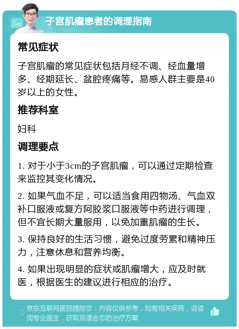 子宫肌瘤患者的调理指南 常见症状 子宫肌瘤的常见症状包括月经不调、经血量增多、经期延长、盆腔疼痛等。易感人群主要是40岁以上的女性。 推荐科室 妇科 调理要点 1. 对于小于3cm的子宫肌瘤，可以通过定期检查来监控其变化情况。 2. 如果气血不足，可以适当食用四物汤、气血双补口服液或复方阿胶浆口服液等中药进行调理，但不宜长期大量服用，以免加重肌瘤的生长。 3. 保持良好的生活习惯，避免过度劳累和精神压力，注意休息和营养均衡。 4. 如果出现明显的症状或肌瘤增大，应及时就医，根据医生的建议进行相应的治疗。