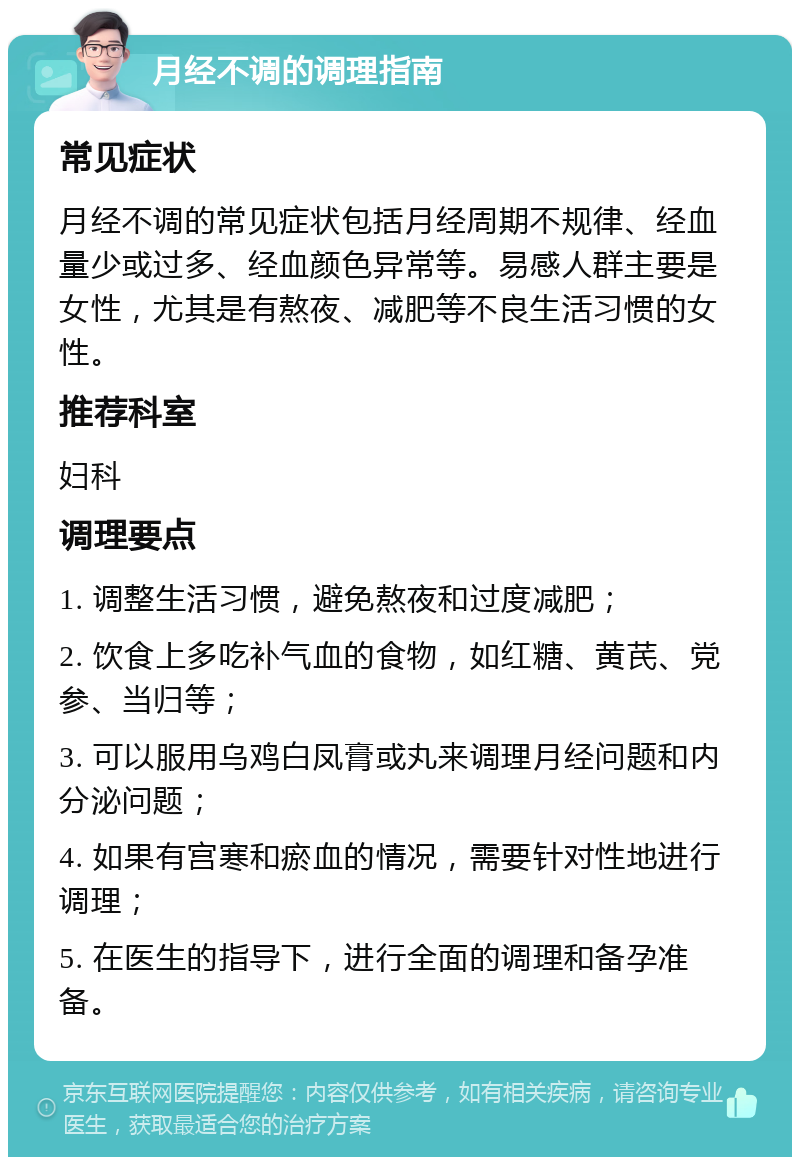 月经不调的调理指南 常见症状 月经不调的常见症状包括月经周期不规律、经血量少或过多、经血颜色异常等。易感人群主要是女性，尤其是有熬夜、减肥等不良生活习惯的女性。 推荐科室 妇科 调理要点 1. 调整生活习惯，避免熬夜和过度减肥； 2. 饮食上多吃补气血的食物，如红糖、黄芪、党参、当归等； 3. 可以服用乌鸡白凤膏或丸来调理月经问题和内分泌问题； 4. 如果有宫寒和瘀血的情况，需要针对性地进行调理； 5. 在医生的指导下，进行全面的调理和备孕准备。