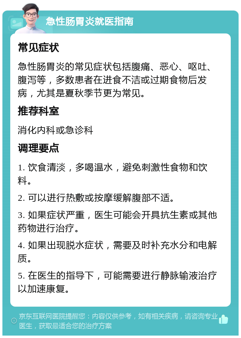 急性肠胃炎就医指南 常见症状 急性肠胃炎的常见症状包括腹痛、恶心、呕吐、腹泻等，多数患者在进食不洁或过期食物后发病，尤其是夏秋季节更为常见。 推荐科室 消化内科或急诊科 调理要点 1. 饮食清淡，多喝温水，避免刺激性食物和饮料。 2. 可以进行热敷或按摩缓解腹部不适。 3. 如果症状严重，医生可能会开具抗生素或其他药物进行治疗。 4. 如果出现脱水症状，需要及时补充水分和电解质。 5. 在医生的指导下，可能需要进行静脉输液治疗以加速康复。