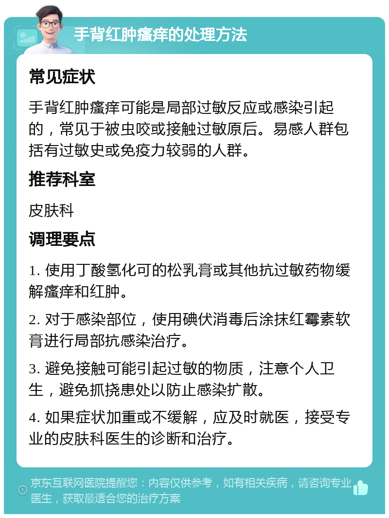 手背红肿瘙痒的处理方法 常见症状 手背红肿瘙痒可能是局部过敏反应或感染引起的，常见于被虫咬或接触过敏原后。易感人群包括有过敏史或免疫力较弱的人群。 推荐科室 皮肤科 调理要点 1. 使用丁酸氢化可的松乳膏或其他抗过敏药物缓解瘙痒和红肿。 2. 对于感染部位，使用碘伏消毒后涂抹红霉素软膏进行局部抗感染治疗。 3. 避免接触可能引起过敏的物质，注意个人卫生，避免抓挠患处以防止感染扩散。 4. 如果症状加重或不缓解，应及时就医，接受专业的皮肤科医生的诊断和治疗。