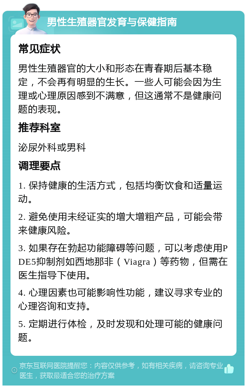 男性生殖器官发育与保健指南 常见症状 男性生殖器官的大小和形态在青春期后基本稳定，不会再有明显的生长。一些人可能会因为生理或心理原因感到不满意，但这通常不是健康问题的表现。 推荐科室 泌尿外科或男科 调理要点 1. 保持健康的生活方式，包括均衡饮食和适量运动。 2. 避免使用未经证实的增大增粗产品，可能会带来健康风险。 3. 如果存在勃起功能障碍等问题，可以考虑使用PDE5抑制剂如西地那非（Viagra）等药物，但需在医生指导下使用。 4. 心理因素也可能影响性功能，建议寻求专业的心理咨询和支持。 5. 定期进行体检，及时发现和处理可能的健康问题。