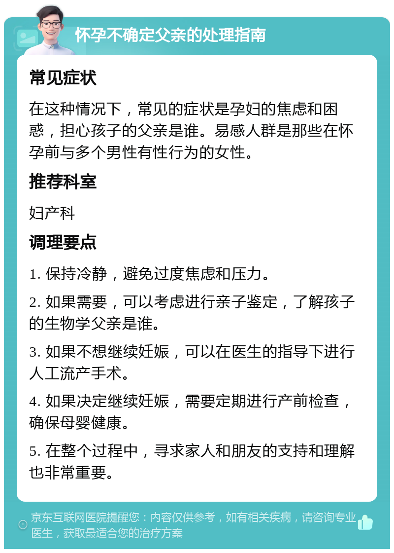 怀孕不确定父亲的处理指南 常见症状 在这种情况下，常见的症状是孕妇的焦虑和困惑，担心孩子的父亲是谁。易感人群是那些在怀孕前与多个男性有性行为的女性。 推荐科室 妇产科 调理要点 1. 保持冷静，避免过度焦虑和压力。 2. 如果需要，可以考虑进行亲子鉴定，了解孩子的生物学父亲是谁。 3. 如果不想继续妊娠，可以在医生的指导下进行人工流产手术。 4. 如果决定继续妊娠，需要定期进行产前检查，确保母婴健康。 5. 在整个过程中，寻求家人和朋友的支持和理解也非常重要。