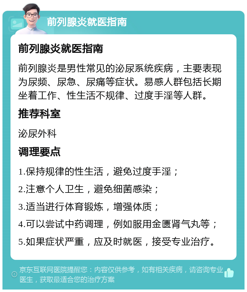 前列腺炎就医指南 前列腺炎就医指南 前列腺炎是男性常见的泌尿系统疾病，主要表现为尿频、尿急、尿痛等症状。易感人群包括长期坐着工作、性生活不规律、过度手淫等人群。 推荐科室 泌尿外科 调理要点 1.保持规律的性生活，避免过度手淫； 2.注意个人卫生，避免细菌感染； 3.适当进行体育锻炼，增强体质； 4.可以尝试中药调理，例如服用金匮肾气丸等； 5.如果症状严重，应及时就医，接受专业治疗。