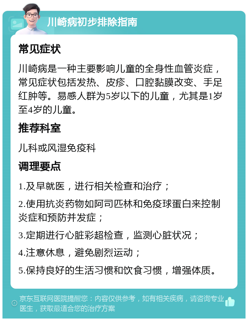 川崎病初步排除指南 常见症状 川崎病是一种主要影响儿童的全身性血管炎症，常见症状包括发热、皮疹、口腔黏膜改变、手足红肿等。易感人群为5岁以下的儿童，尤其是1岁至4岁的儿童。 推荐科室 儿科或风湿免疫科 调理要点 1.及早就医，进行相关检查和治疗； 2.使用抗炎药物如阿司匹林和免疫球蛋白来控制炎症和预防并发症； 3.定期进行心脏彩超检查，监测心脏状况； 4.注意休息，避免剧烈运动； 5.保持良好的生活习惯和饮食习惯，增强体质。